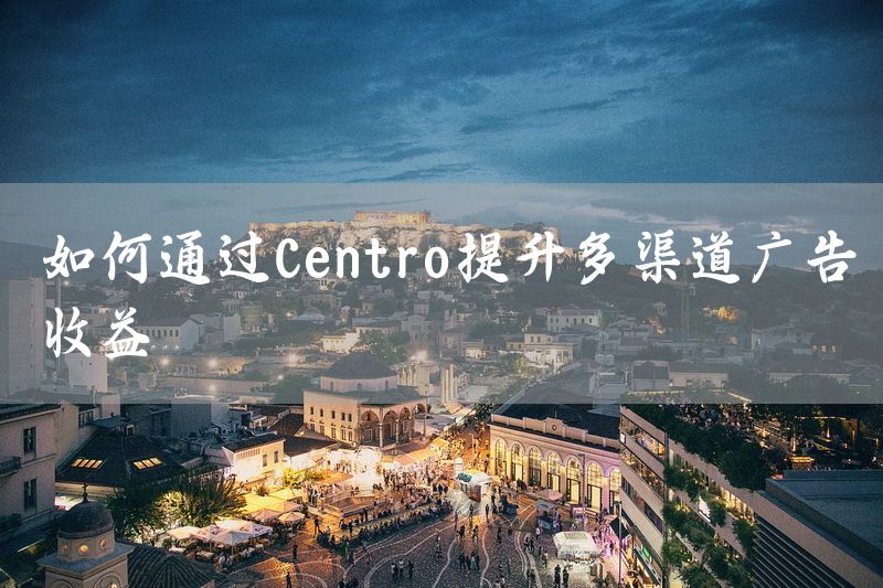 如何通过Centro提升多渠道广告收益