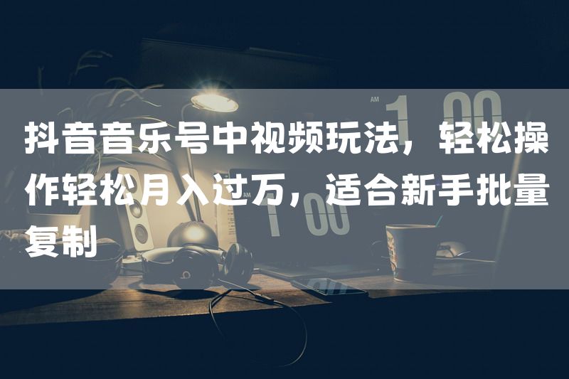 抖音音乐号中视频玩法，轻松操作轻松月入过万，适合新手批量复制