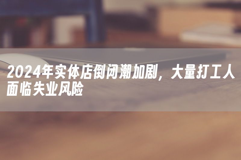 2024年实体店倒闭潮加剧，大量打工人面临失业风险