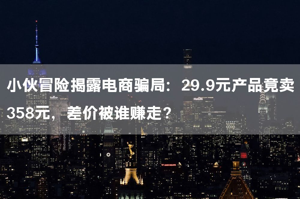 小伙冒险揭露电商骗局：29.9元产品竟卖358元，差价被谁赚走？