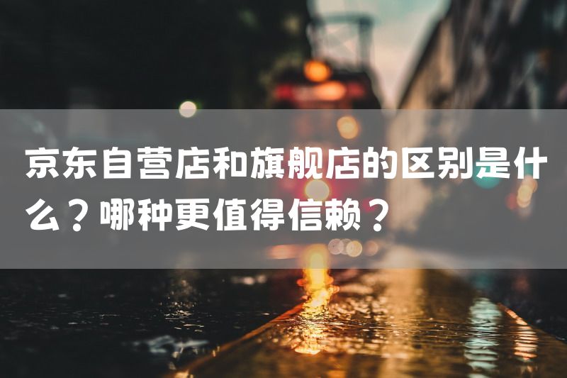 京东自营店和旗舰店的区别是什么？哪种更值得信赖？