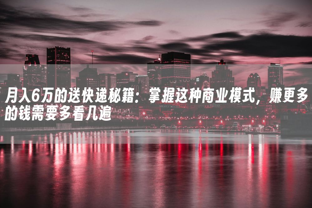 月入6万的送快递秘籍：掌握这种商业模式，赚更多的钱需要多看几遍