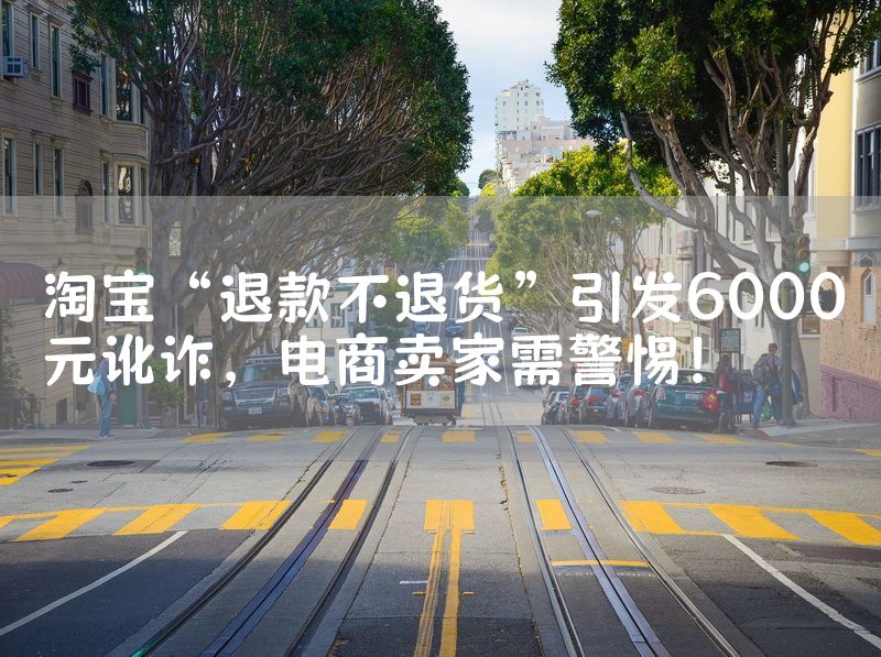 淘宝“退款不退货”引发6000元讹诈，电商卖家需警惕！