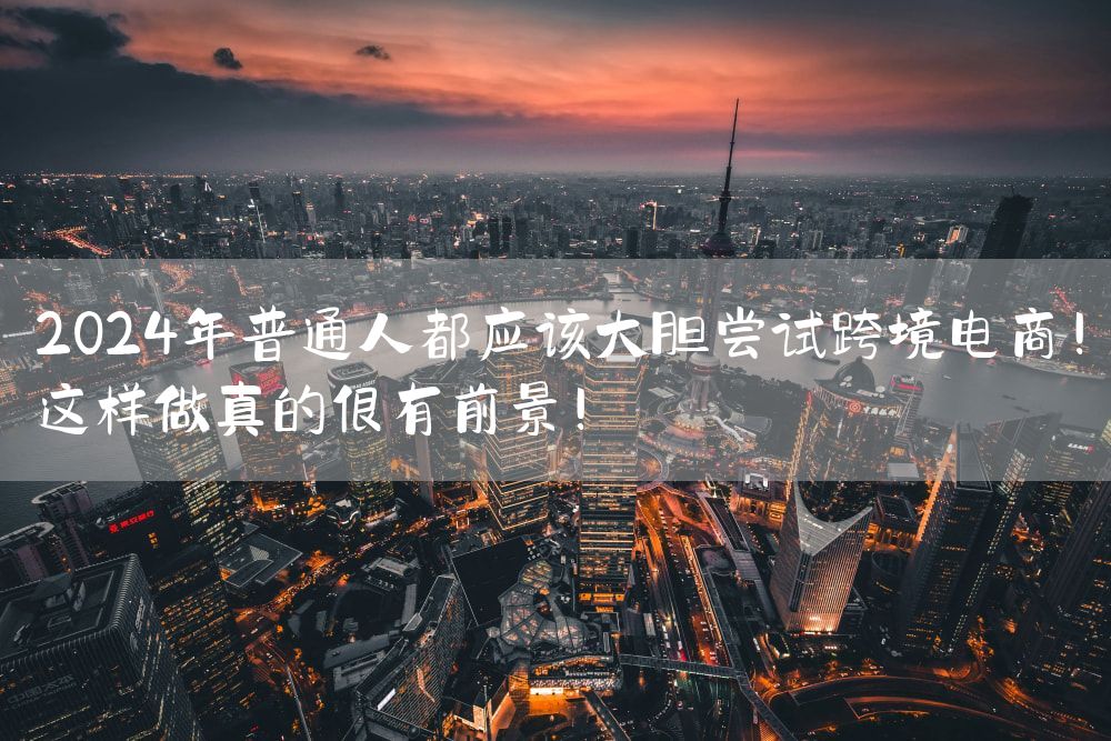 2024年普通人都应该大胆尝试跨境电商！这样做真的很有前景！