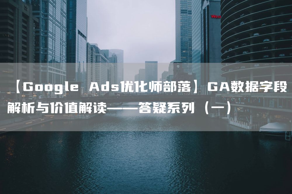 【Google Ads优化师部落】GA数据字段解析与价值解读——答疑系列（一）