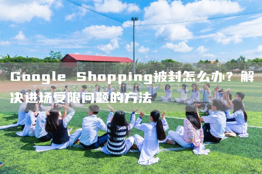 Google Shopping被封怎么办？解决进场受限问题的方法