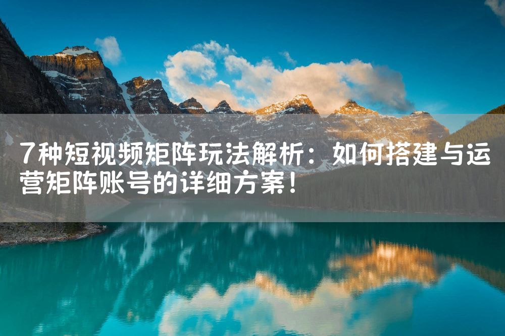 7种短视频矩阵玩法解析：如何搭建与运营矩阵账号的详细方案！