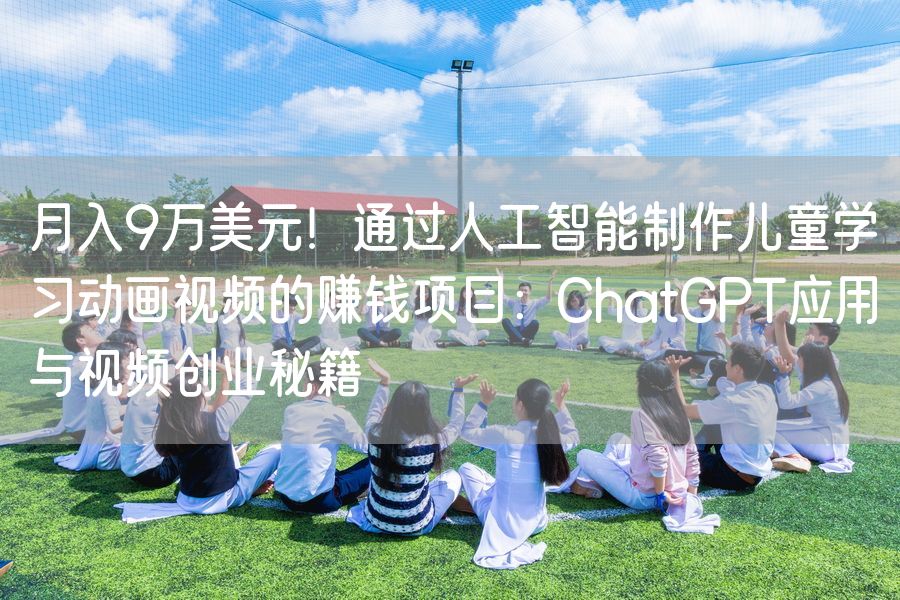 月入9万美元！通过人工智能制作儿童学习动画视频的赚钱项目：ChatGPT应用与视频创业秘籍