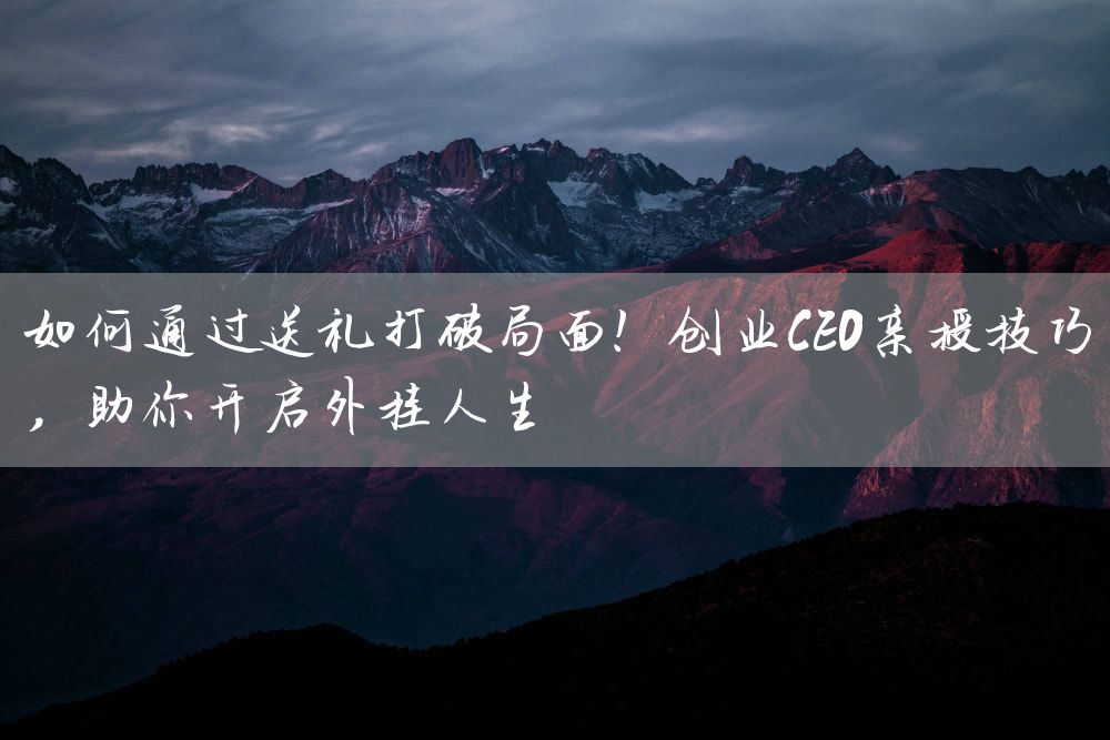 如何通过送礼打破局面！创业CEO亲授技巧，助你开启外挂人生