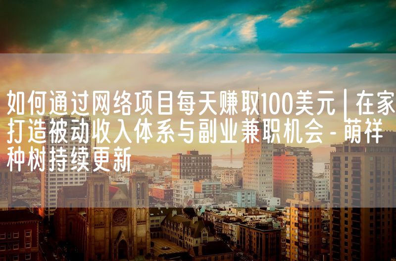 如何通过网络项目每天赚取100美元 | 在家打造被动收入体系与副业兼职机会 - 萌祥种树持续更新