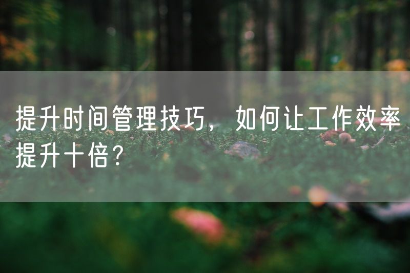 提升时间管理技巧，如何让工作效率提升十倍？