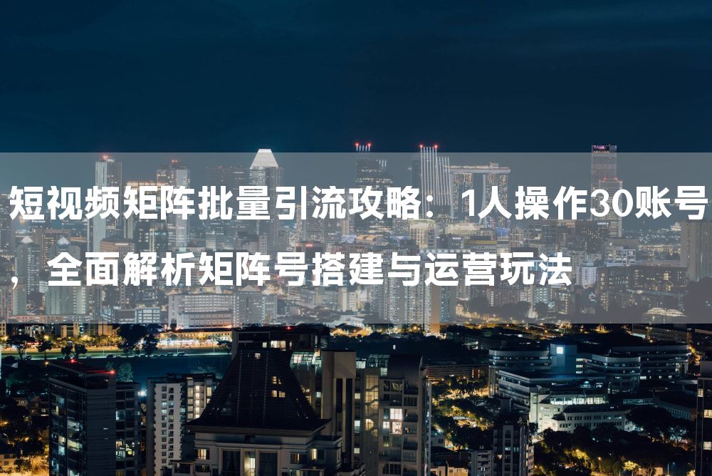 短视频矩阵批量引流攻略：1人操作30账号，全面解析矩阵号搭建与运营玩法