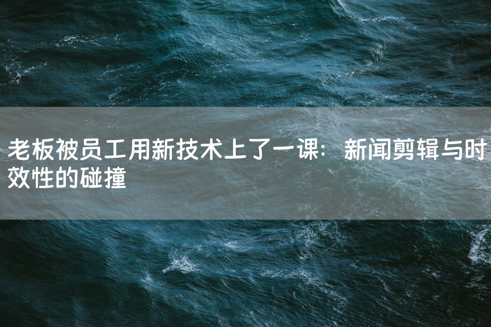 老板被员工用新技术上了一课：新闻剪辑与时效性的碰撞