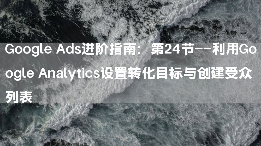 Google Ads进阶指南：第24节——利用Google Analytics设置转化目标与创建受众列表