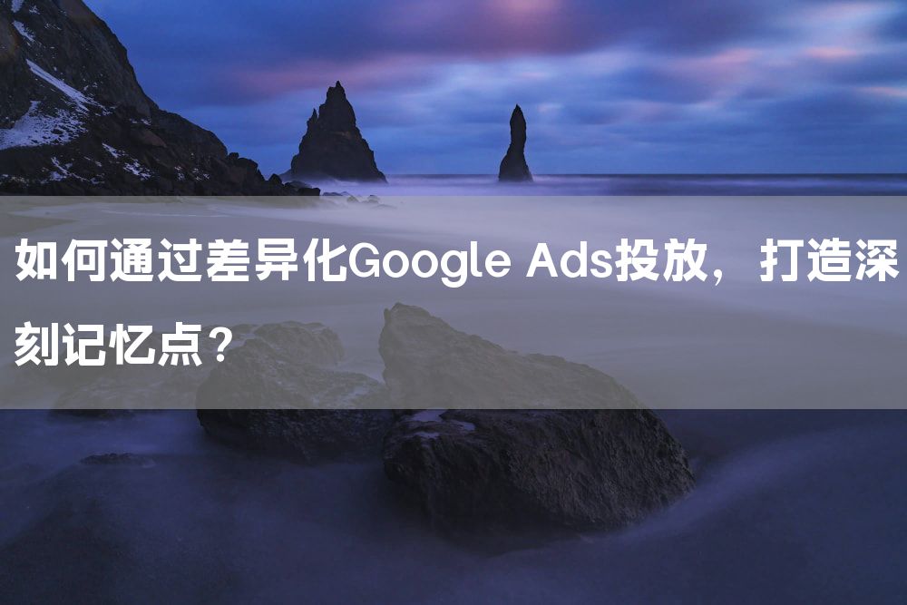 如何通过差异化Google Ads投放，打造深刻记忆点？