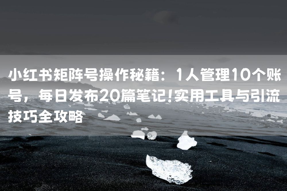 小红书矩阵号操作秘籍：1人管理10个账号，每日发布20篇笔记！实用工具与引流技巧全攻略