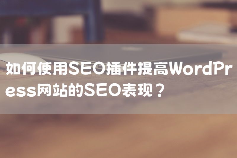 如何使用SEO插件提高WordPress网站的SEO表现？