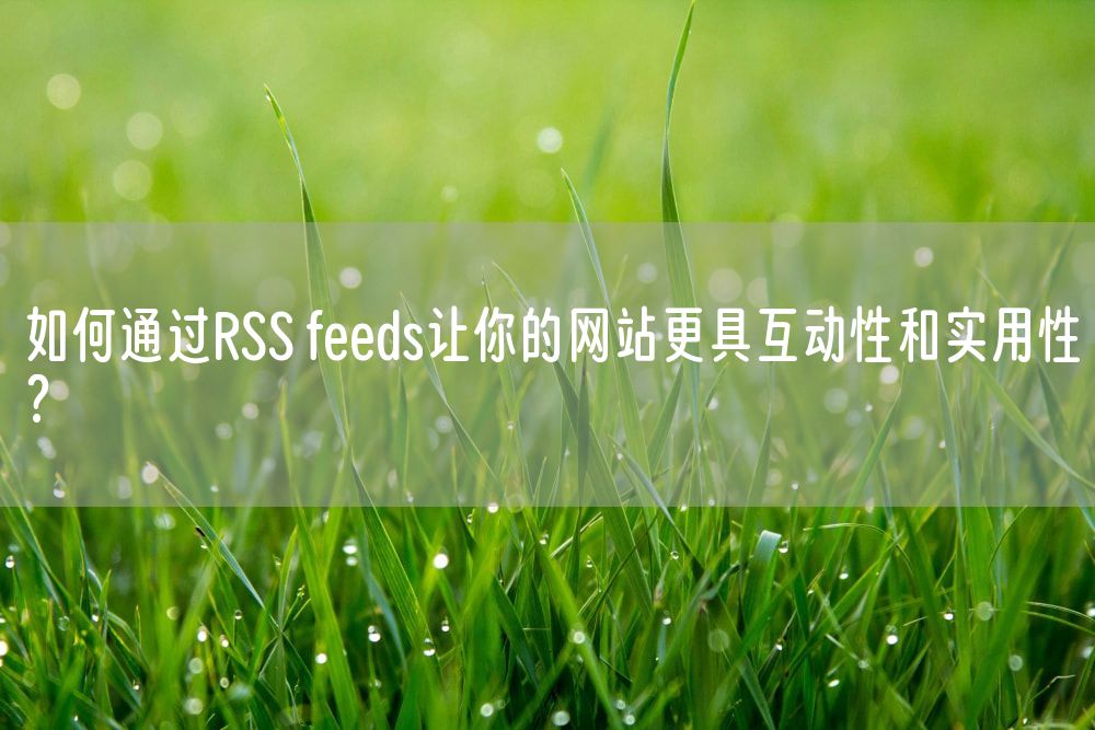 如何通过RSS feeds让你的网站更具互动性和实用性？