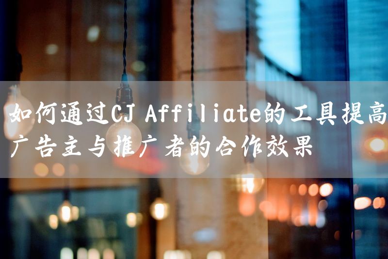 如何通过CJ Affiliate的工具提高广告主与推广者的合作效果